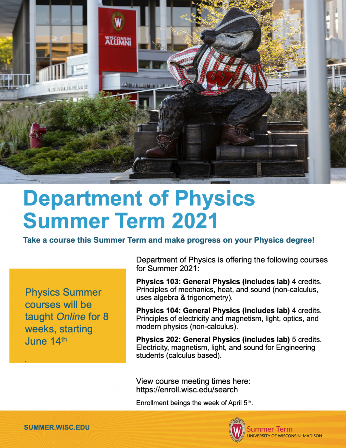 image says: Department of Physics is offering the following courses for Summer 2021: Physics 103: General Physics (includes lab) 4 credits. Principles of mechanics, heat, and sound (non-calculus, uses algebra & trigonometry). Physics 104: General Physics (includes lab) 4 credits. Principles of electricity and magnetism, light, optics, and modern physics (non-calculus). Physics 202: General Physics (includes lab) 5 credits. Electricity, magnetism, light, and sound for Engineering students (calculus based). View course meeting times here: https://enroll.wisc.edu/search Enrollment beings the week of April 5th.